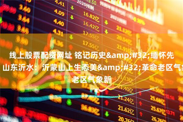 线上股票配资网址 铭记历史 缅怀先烈丨山东沂水：沂蒙山上生态美 革命老区气象新