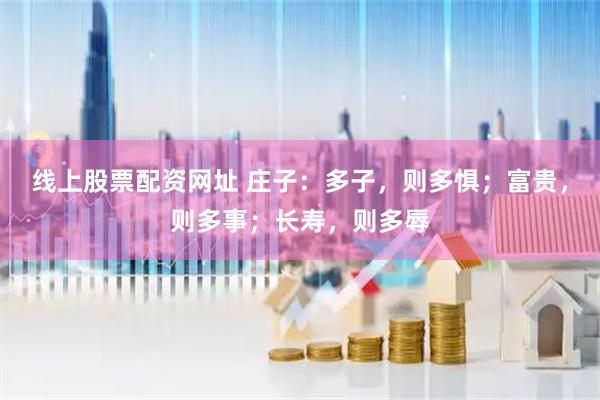 线上股票配资网址 庄子：多子，则多惧；富贵，则多事；长寿，则多辱