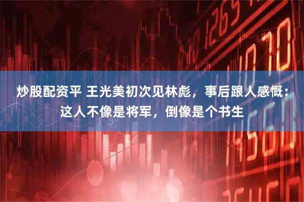 炒股配资平 王光美初次见林彪，事后跟人感慨：这人不像是将军，倒像是个书生