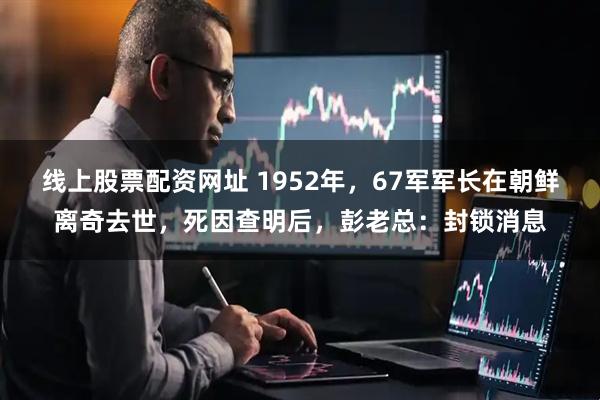 线上股票配资网址 1952年，67军军长在朝鲜离奇去世，死因查明后，彭老总：封锁消息