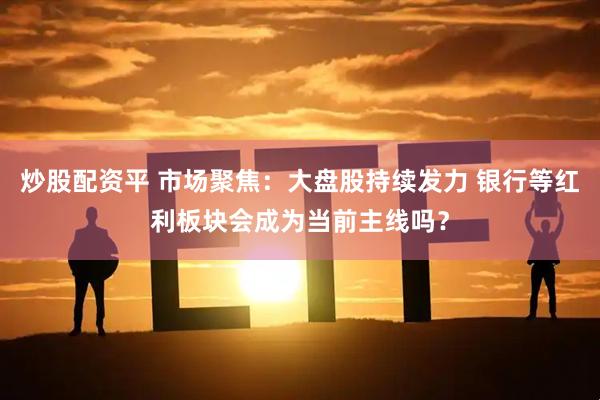 炒股配资平 市场聚焦：大盘股持续发力 银行等红利板块会成为当前主线吗？