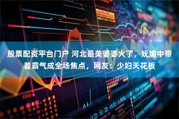 股票配资平台门户 河北最美婆婆火了，妩媚中带着霸气成全场焦点，网友：少妇天花板