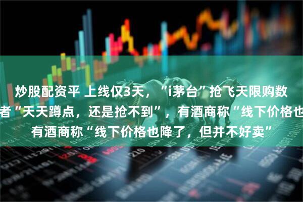 炒股配资平 上线仅3天，“i茅台”抢飞天限购数量减半至6瓶！消费者“天天蹲点，还是抢不到”，有酒商称“线下价格也降了，但并不好卖”
