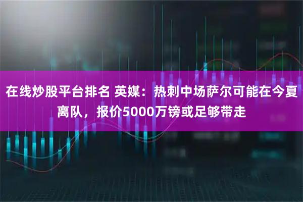 在线炒股平台排名 英媒：热刺中场萨尔可能在今夏离队，报价5000万镑或足够带走