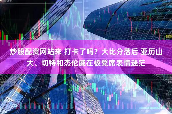 炒股配资网站来 打卡了吗？大比分落后 亚历山大、切特和杰伦威在板凳席表情迷茫